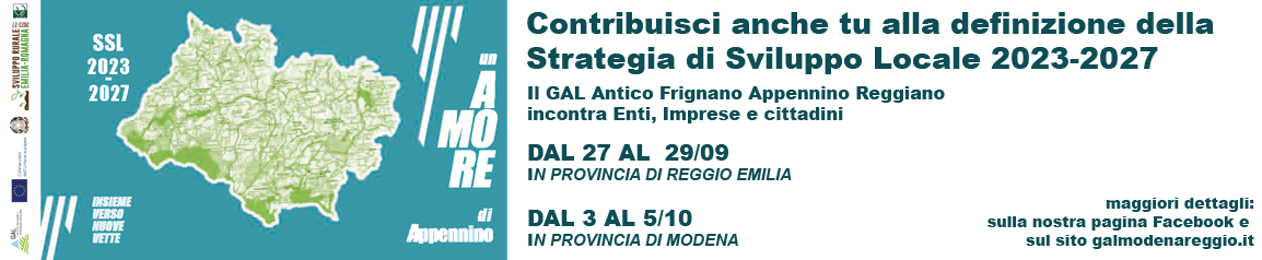 SSL 2023-2027 - Contribusci anche tu alla definizione della Strategia di Sviluppi Locale 2023-2027. Il GAL Antico Frignano Appennino Reggiano incontra Enti, imprese e cittadini. Dal 27al 29/9 in Provincia di Reggio Emilia. Dal 3 al /10 in Provincia di Modena. Maggiori dettagli: sulla nostra pagina Facebook e sul sito galmodenareggio.it Testo: SSL 2023-2027 - Contribusci anche tu alla definizione della Strategia di Sviluppi Locale 2023-2027. Il GAL Antico Frignano Appennino Reggiano incontra Enti, imprese e cittadini. Dal 27al 29/9 in Provincia di Reggio Emilia. Dal 3 al /10 in Provincia di Modena. Maggiori dettagli: sulla nostra pagina Facebook e sul sito galmodenareggio.it